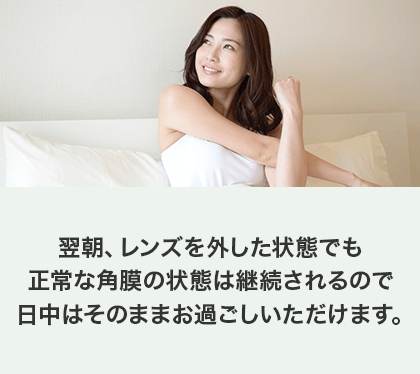 翌朝、レンズを外した状態でも正常な角膜の状態は継続されるので日中はそのままお過ごしいただけます。